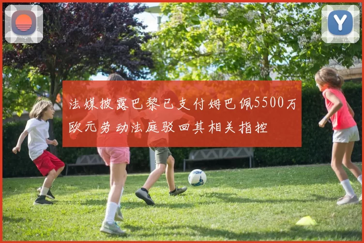 法媒披露巴黎已支付姆巴佩5500万欧元劳动法庭驳回其相关指控