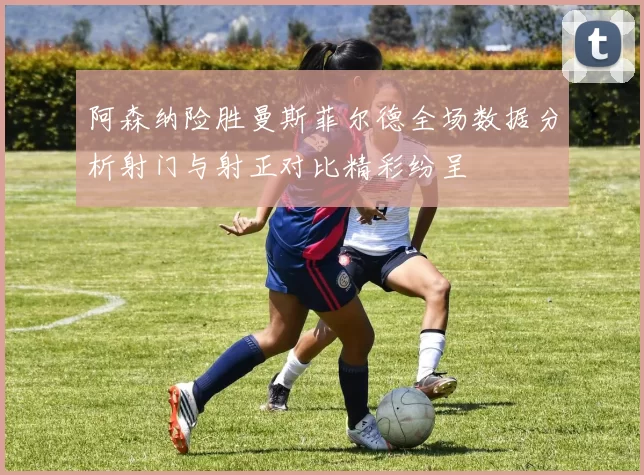 阿森纳险胜曼斯菲尔德全场数据分析射门与射正对比精彩纷呈