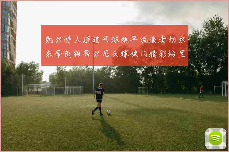 凯尔特人连追两球绝平流浪者切尔米蒂倒钩蒂尔尼头球破门精彩纷呈