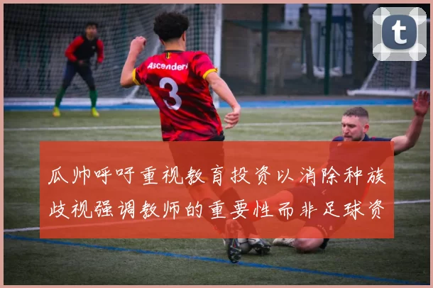 瓜帅呼吁重视教育投资以消除种族歧视强调教师的重要性而非足球资金