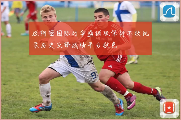 迈阿密国际对华盛顿联保持不败纪录历史交锋战绩平分秋色