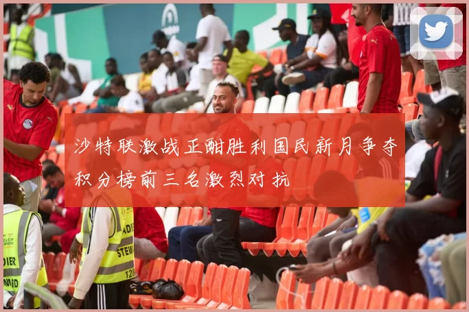 沙特联激战正酣胜利国民新月争夺积分榜前三名激烈对抗