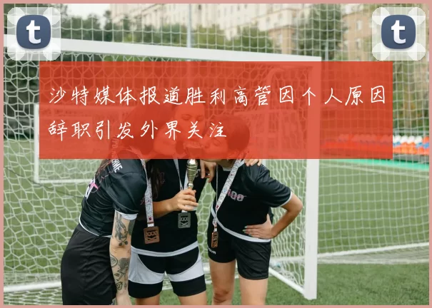 沙特媒体报道胜利高管因个人原因辞职引发外界关注
