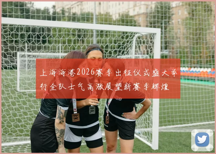 上海海港2026赛季出征仪式盛大举行全队士气高涨展望新赛季辉煌