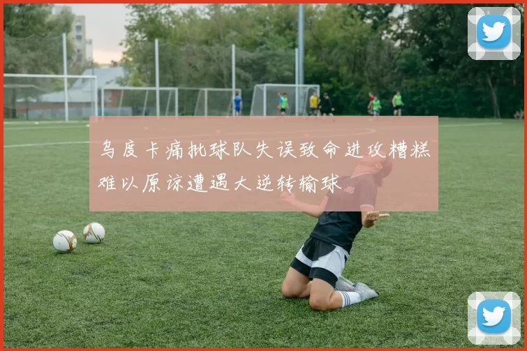 乌度卡痛批球队失误致命进攻糟糕难以原谅遭遇大逆转输球