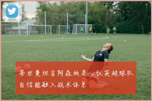 蒂尔曼坦言阿森纳是心仪英超球队自信能融入战术体系