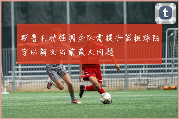 斯普利特强调全队需提升篮板球防守以解决当前最大问题
