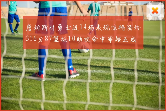 詹姆斯对勇士近14场表现惊艳场均316分87篮板10助攻命中率超五成