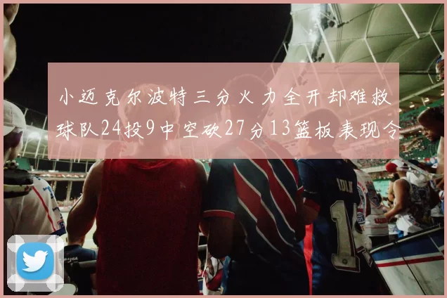 小迈克尔波特三分火力全开却难救球队24投9中空砍27分13篮板表现令人唏嘘