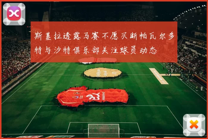 斯基拉透露马赛不愿买断帕瓦尔多特与沙特俱乐部关注球员动态