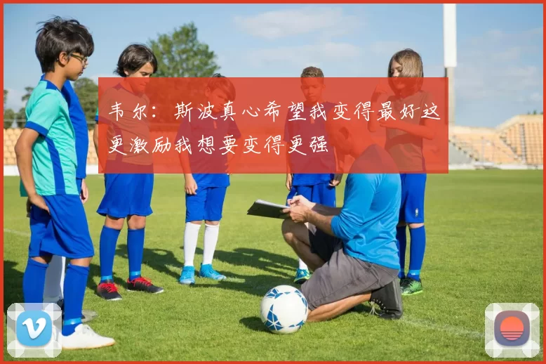 韦尔：斯波真心希望我变得最好这更激励我想要变得更强