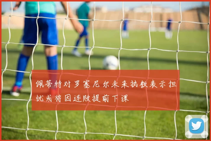 佩蒂特对罗塞尼尔未来执教表示担忧或将因连败提前下课
