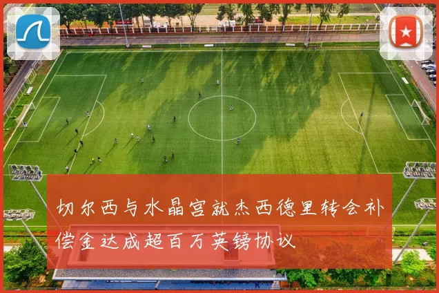 切尔西与水晶宫就杰西德里转会补偿金达成超百万英镑协议