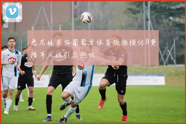 悉尼妹亲临葡萄牙体育现场模仿B费捂耳庆祝引发热议