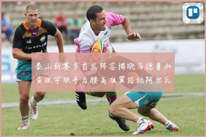 泰山新赛季首发阵容揭晓马德鲁加黄政宇联手后腰高准翼搭档阿尔瓦罗