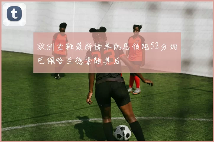 欧洲金靴最新榜单凯恩领跑52分姆巴佩哈兰德紧随其后