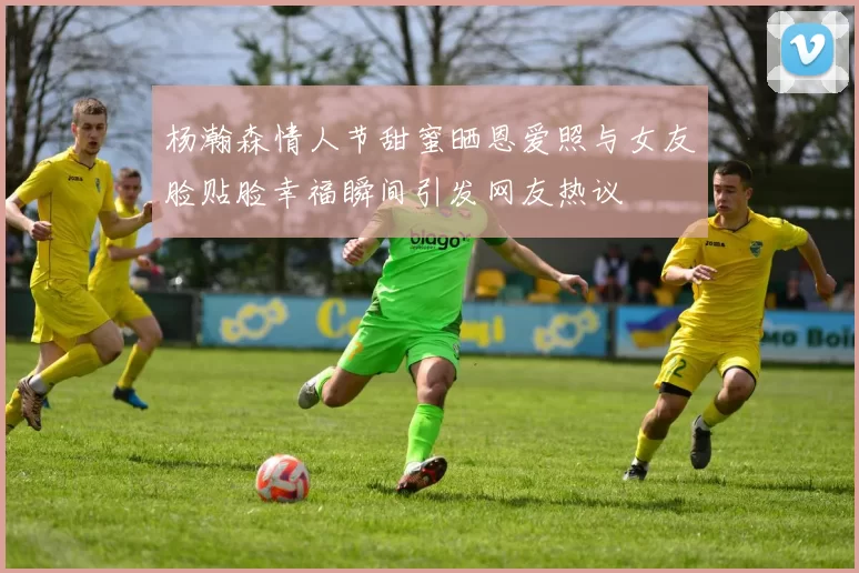 杨瀚森情人节甜蜜晒恩爱照与女友脸贴脸幸福瞬间引发网友热议