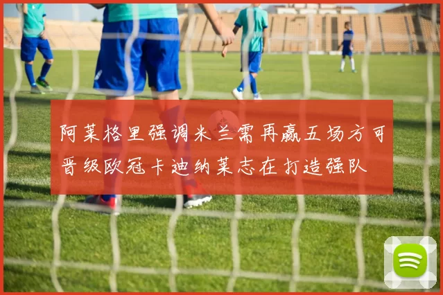 阿莱格里强调米兰需再赢五场方可晋级欧冠卡迪纳莱志在打造强队