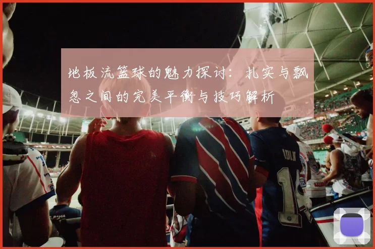 地板流篮球的魅力探讨：扎实与飘忽之间的完美平衡与技巧解析