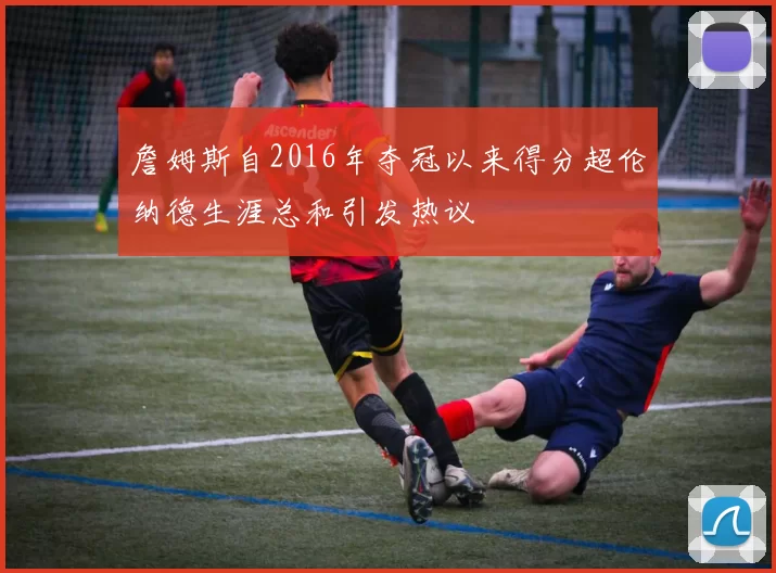 詹姆斯自2016年夺冠以来得分超伦纳德生涯总和引发热议