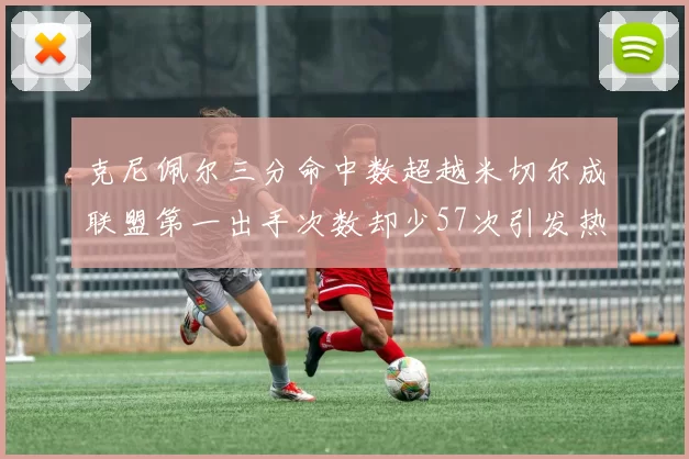 克尼佩尔三分命中数超越米切尔成联盟第一出手次数却少57次引发热议