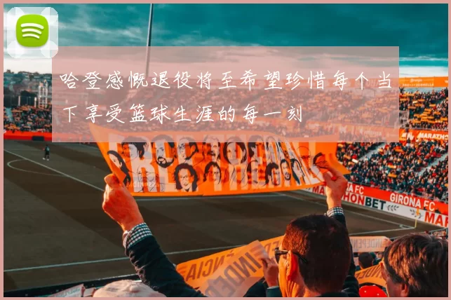 哈登感慨退役将至希望珍惜每个当下享受篮球生涯的每一刻
