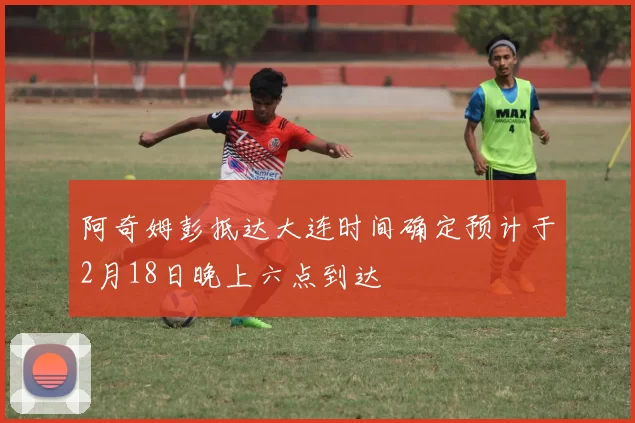 阿奇姆彭抵达大连时间确定预计于2月18日晚上六点到达