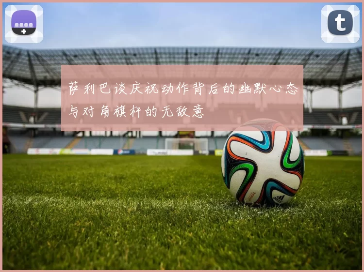 萨利巴谈庆祝动作背后的幽默心态与对角旗杆的无敌意