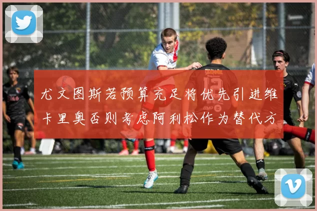 尤文图斯若预算充足将优先引进维卡里奥否则考虑阿利松作为替代方案