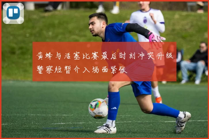 黄蜂与活塞比赛最后时刻冲突升级警察短暂介入场面紧张