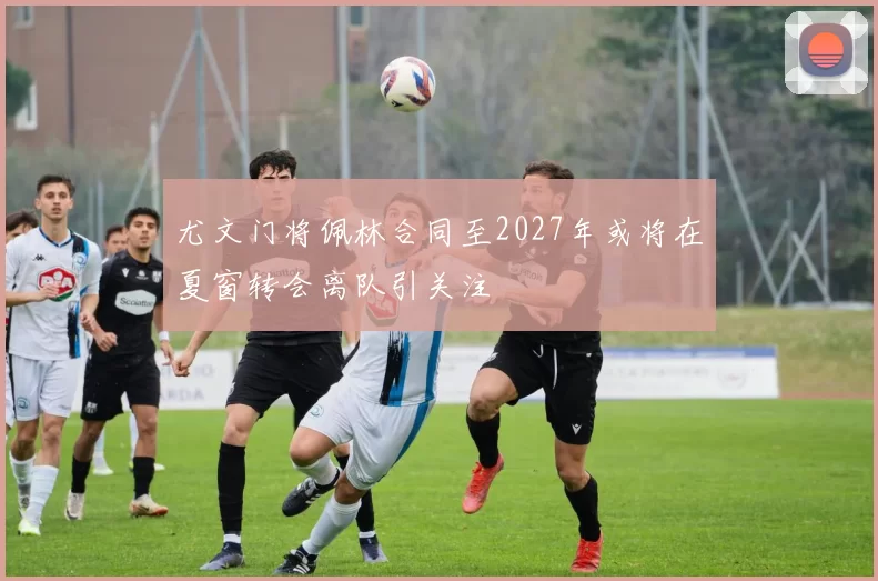 尤文门将佩林合同至2027年或将在夏窗转会离队引关注