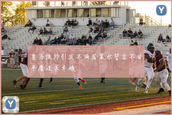 皇马换帅引发不满居莱尔誓言不甘平庸追求卓越